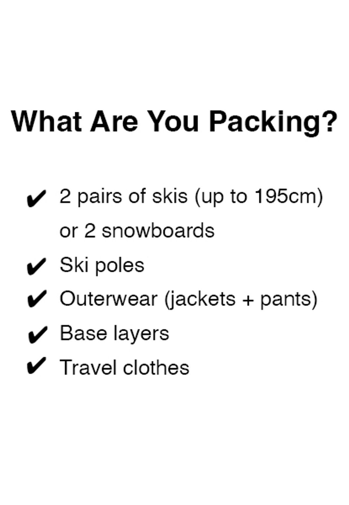 What are you packing? Yes to 2 pairs of skis (up to 195cm) or 2 snowboards, ski poles, outerwear (jackets + pants), and base layers and travel clothes